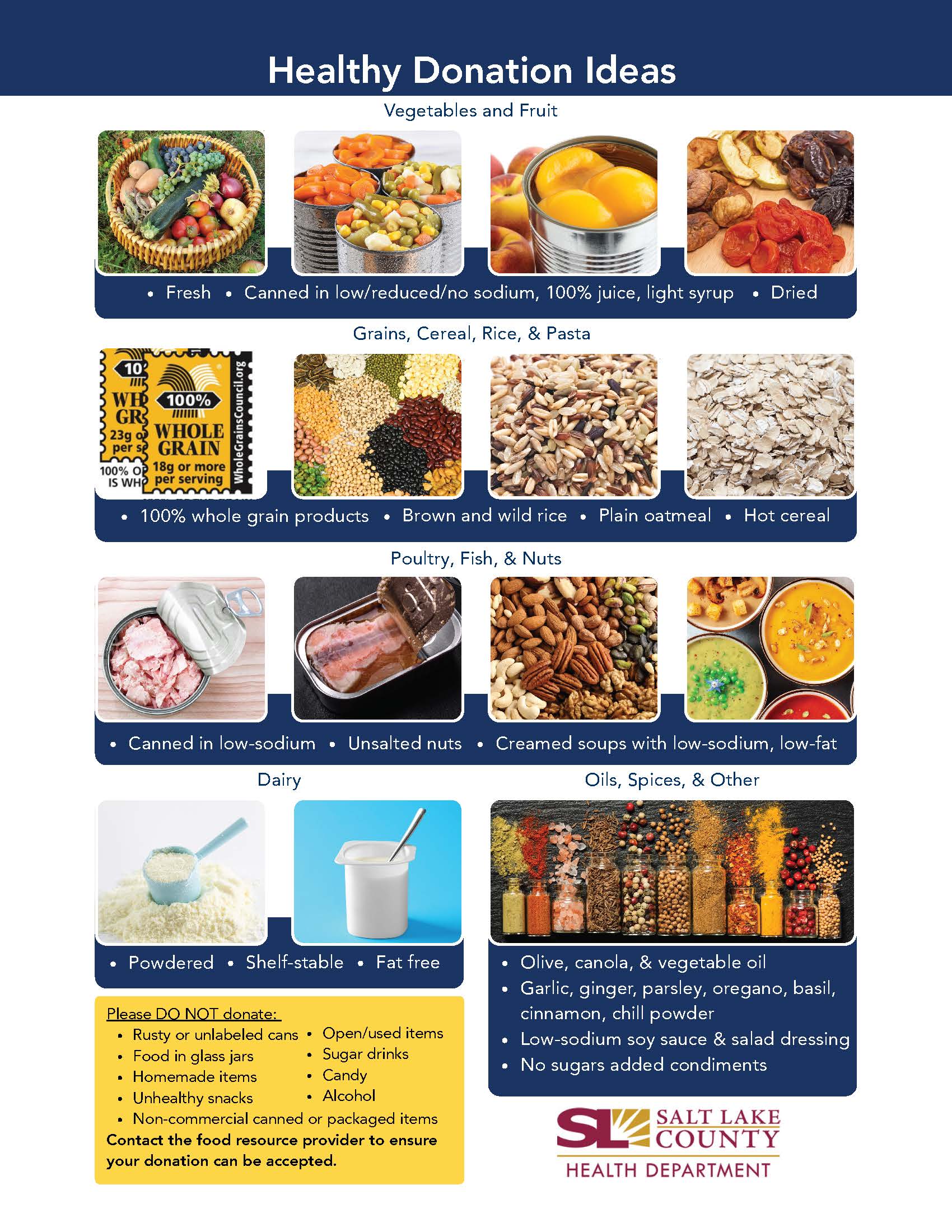 Healthy Donation Ideas Vegetables and Fruit Canned in low/ reduced/no sodium, 100% juice, light syrup Grains, Cereal, Rice, & Pasta 10' 23g per 100% o IS WH Fresh 100% WHOLE GRAIN 18g or more per serving Dried • 100% whole grain products • Brown and wild rice • Plain oatmeal • Hot cereal Poultry, Fish, & Nuts Canned in low-sodium • Unsalted nuts • Creamed soups with low-sodium, low-fat Shelf-stable • Fat free Powdered • Please DO NOT donate: • Rusty or unlabeled cans • Open/used items • Food in glass jars • Homemade items • Unhealthy snacks • Sugar drinks . Candy Alcohol • Non-commercial canned or packaged items Contact the food resource provider to ensure your donation can be accepted. Oils, Spices, & Other Olive, canola, & vegetable oil Garlic, ginger, parsley, oregano, basil, cinnamon, chill powder Low-sodium soy sauce & salad dressing No sugars added condiments SALT LAKE 'COUNTY HEALTH DEPARTMENT