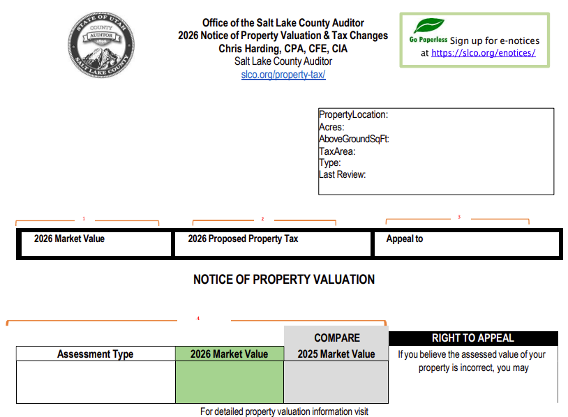Office of the Salt Lake County Auditor 2026 Notice of Property Valuation & Tax Changes Chris Harding, CPA, CFE, CIA Salt Lake County Auditor slco.org/property-t@x/ pertyLocation: axArea: ype: st RevÉw. Go Sign up for e•notices at https://slco.org/enotices/ 2026 Market Value Assessment T 2026 Proposed Property Tax NOTICE OF PROPERTY VALUATION COMPARE 2026 Market value 2025 Market Value For detailed property valuation information visit Appeal to RIGHT TO APPEAL If you believe the assessed value of your property is incorrect, you may