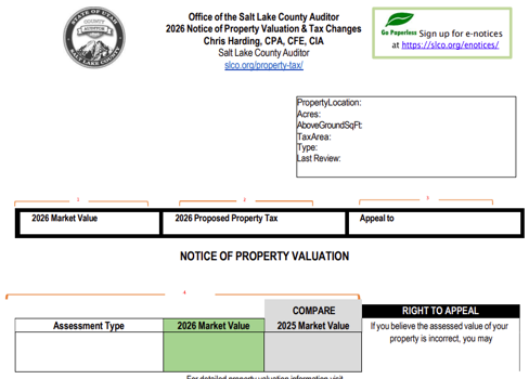 Office of the Salt Lake County Auditor 2026 Notice of Property Valuation & Tax Changes Chris Harding, CPA, CFE, CIA Salt Lake County Auditor slco.org/property-t@x/ pertyLocation: axArea: ype: st RevÉw. Go Sign up for e•notices at https://slco.org/enotices/ 2026 Market Value Assessment T 2026 Proposed Property Tax NOTICE OF PROPERTY VALUATION COMPARE 2026 Market value 2025 Market Value For detailed property valuation information visit Appeal to RIGHT TO APPEAL If you believe the assessed value of your property is incorrect, you may