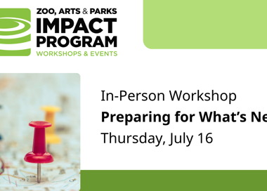 ZOO, ARTS & PARKS IMPACT PROGRAM WORKSHOPS & EVENTS In-Person Workshop Preparing for What's Next Thursday, July 16